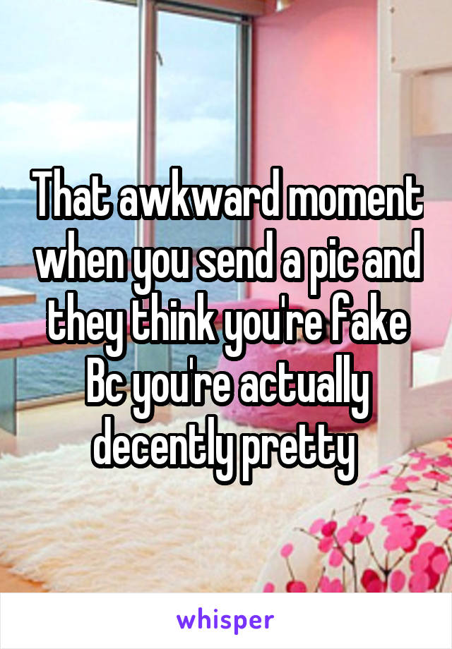 That awkward moment when you send a pic and they think you're fake Bc you're actually decently pretty 