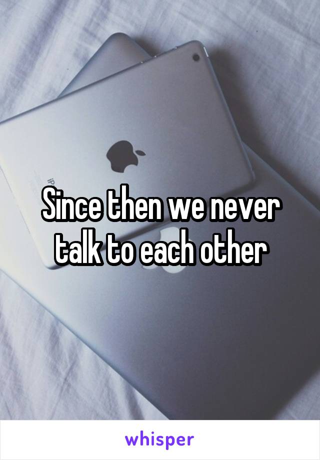 Since then we never talk to each other