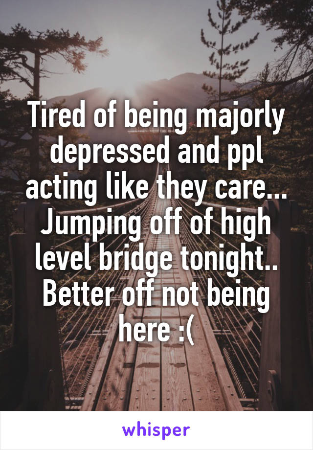 Tired of being majorly depressed and ppl acting like they care... Jumping off of high level bridge tonight.. Better off not being here :(