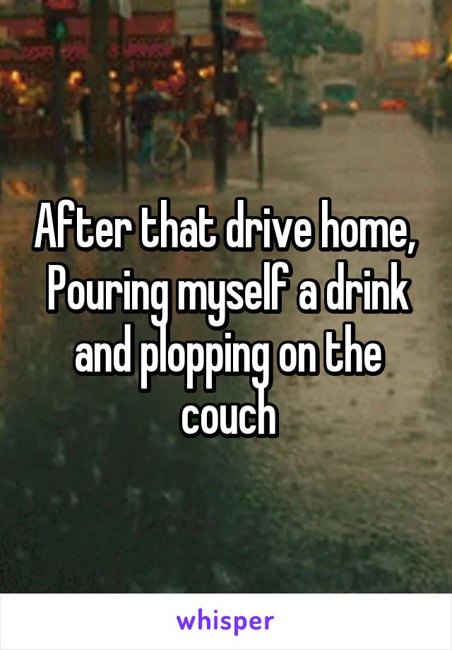 After that drive home,  Pouring myself a drink and plopping on the couch