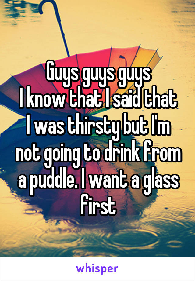 Guys guys guys
I know that I said that I was thirsty but I'm not going to drink from a puddle. I want a glass first