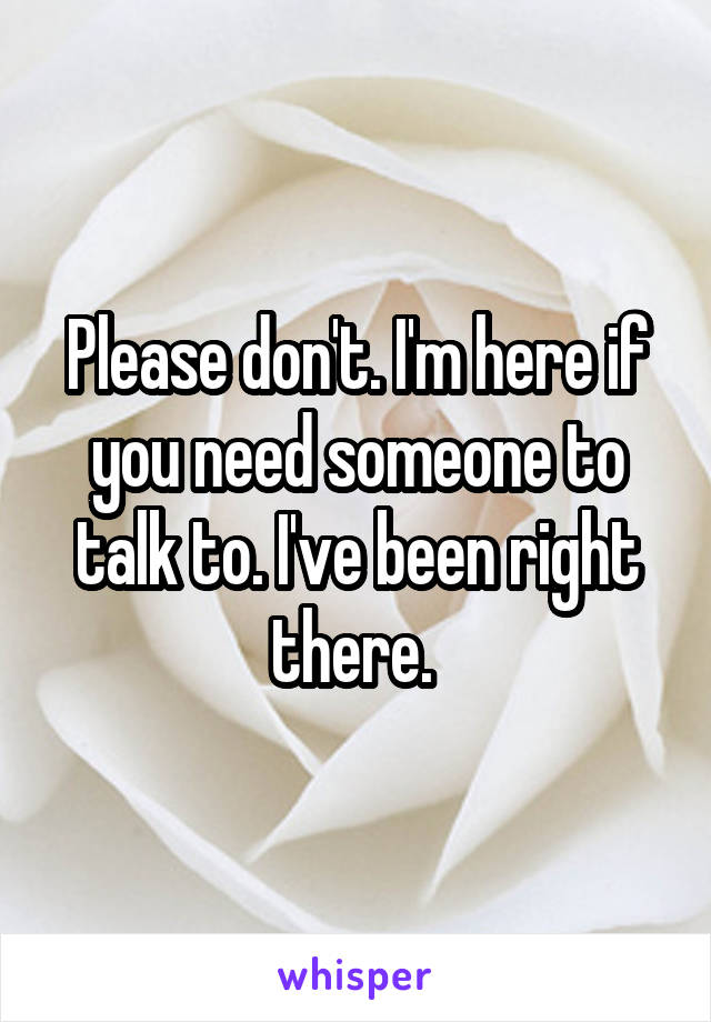 Please don't. I'm here if you need someone to talk to. I've been right there. 