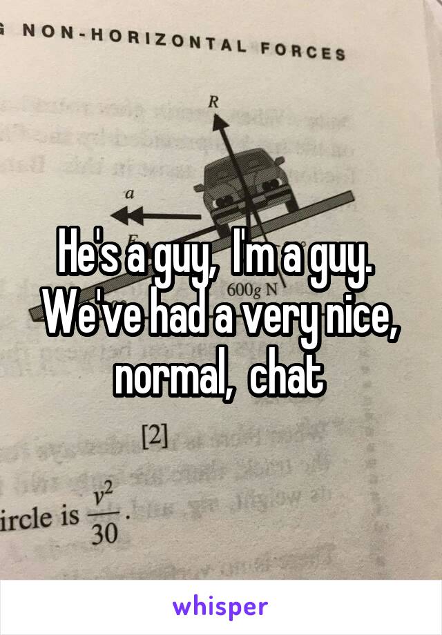 He's a guy,  I'm a guy.  
We've had a very nice,  normal,  chat 