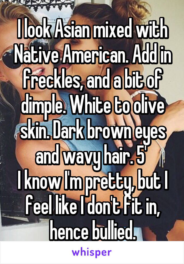 I look Asian mixed with Native American. Add in freckles, and a bit of dimple. White to olive skin. Dark brown eyes and wavy hair. 5' 
I know I'm pretty, but I feel like I don't fit in, hence bullied.