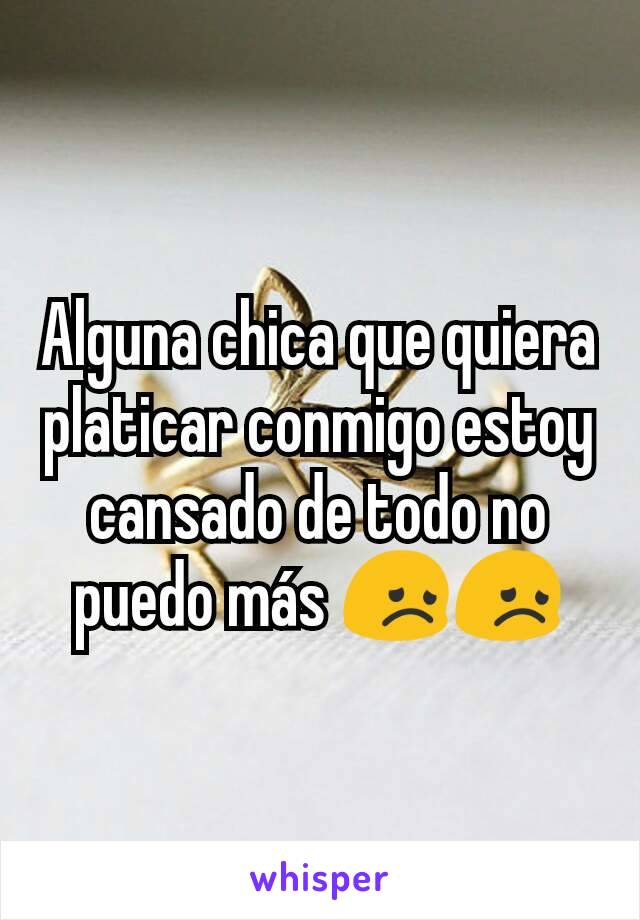 Alguna chica que quiera platicar conmigo estoy cansado de todo no puedo más 😞😞