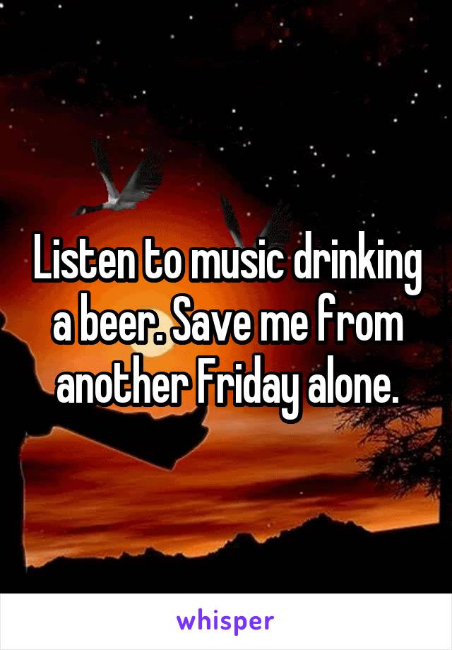 Listen to music drinking a beer. Save me from another Friday alone.