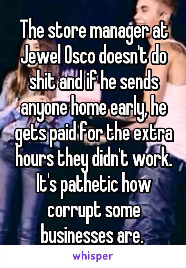 The store manager at Jewel Osco doesn't do shit and if he sends anyone home early, he gets paid for the extra hours they didn't work. It's pathetic how corrupt some businesses are. 