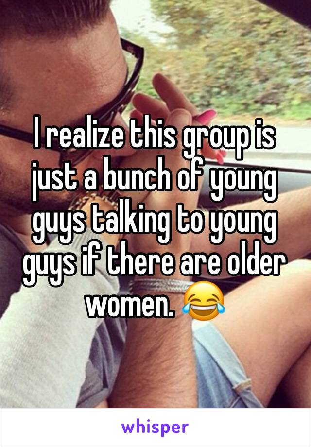 I realize this group is just a bunch of young guys talking to young guys if there are older women. 😂