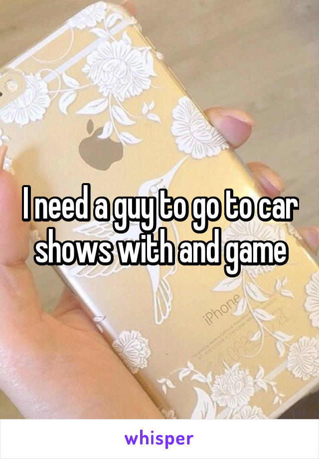 I need a guy to go to car shows with and game