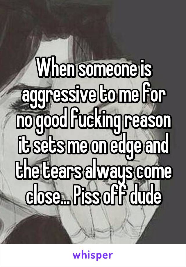 When someone is aggressive to me for no good fucking reason it sets me on edge and the tears always come close... Piss off dude