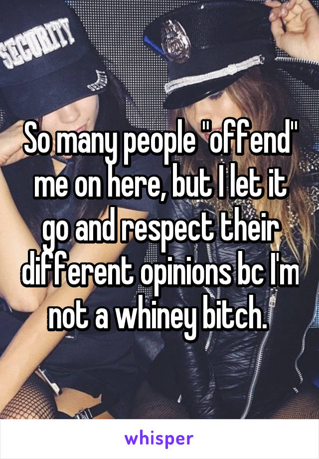 So many people "offend" me on here, but I let it go and respect their different opinions bc I'm not a whiney bitch. 