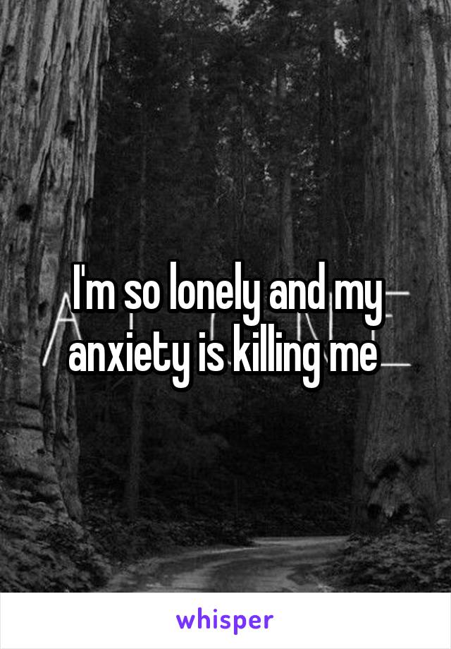 I'm so lonely and my anxiety is killing me 