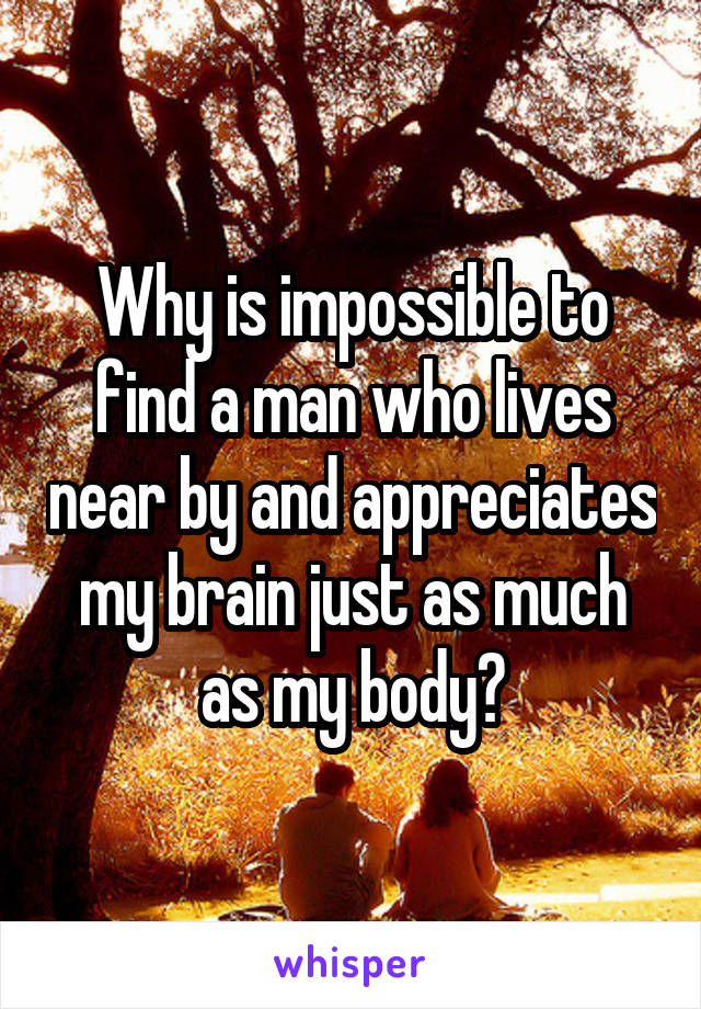 Why is impossible to find a man who lives near by and appreciates my brain just as much as my body?