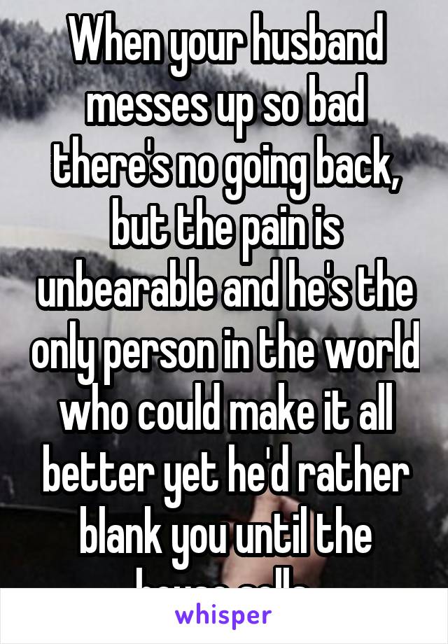 When your husband messes up so bad there's no going back, but the pain is unbearable and he's the only person in the world who could make it all better yet he'd rather blank you until the house sells.