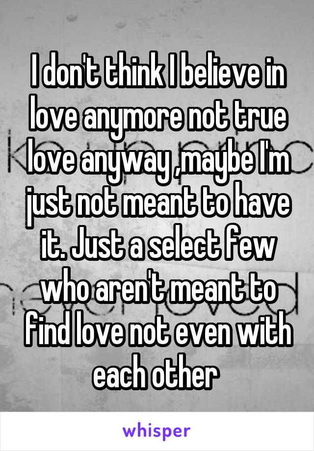 I don't think I believe in love anymore not true love anyway ,maybe I'm just not meant to have it. Just a select few who aren't meant to find love not even with each other 