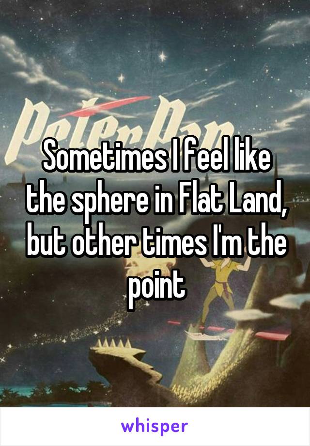 Sometimes I feel like the sphere in Flat Land, but other times I'm the point