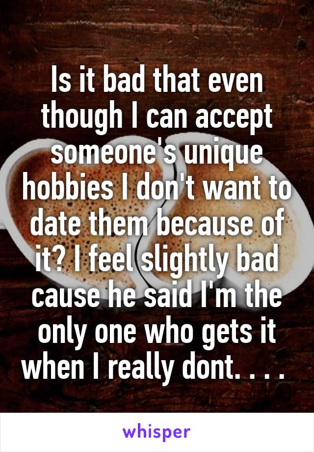 Is it bad that even though I can accept someone's unique hobbies I don't want to date them because of it? I feel slightly bad cause he said I'm the only one who gets it when I really dont. . . . 