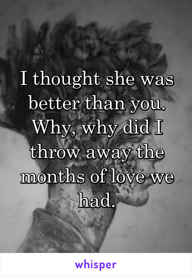 I thought she was better than you. Why, why did I throw away the months of love we had.