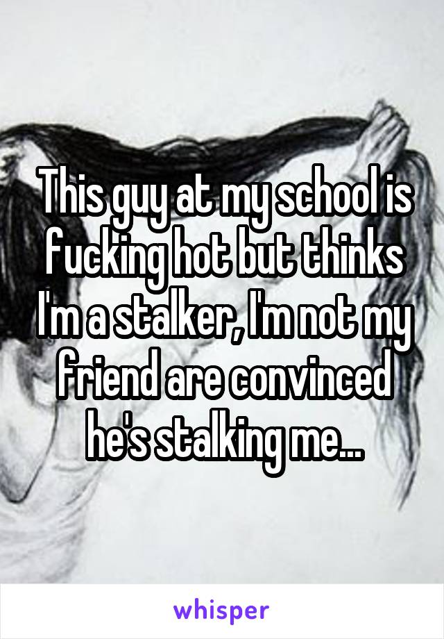 This guy at my school is fucking hot but thinks I'm a stalker, I'm not my friend are convinced he's stalking me...