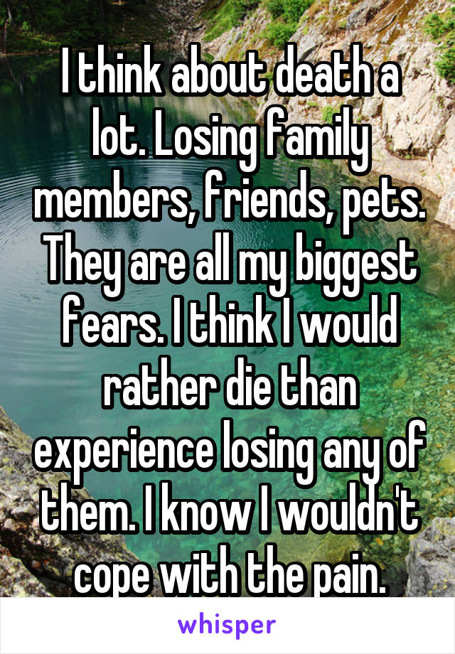 I think about death a lot. Losing family members, friends, pets. They are all my biggest fears. I think I would rather die than experience losing any of them. I know I wouldn't cope with the pain.