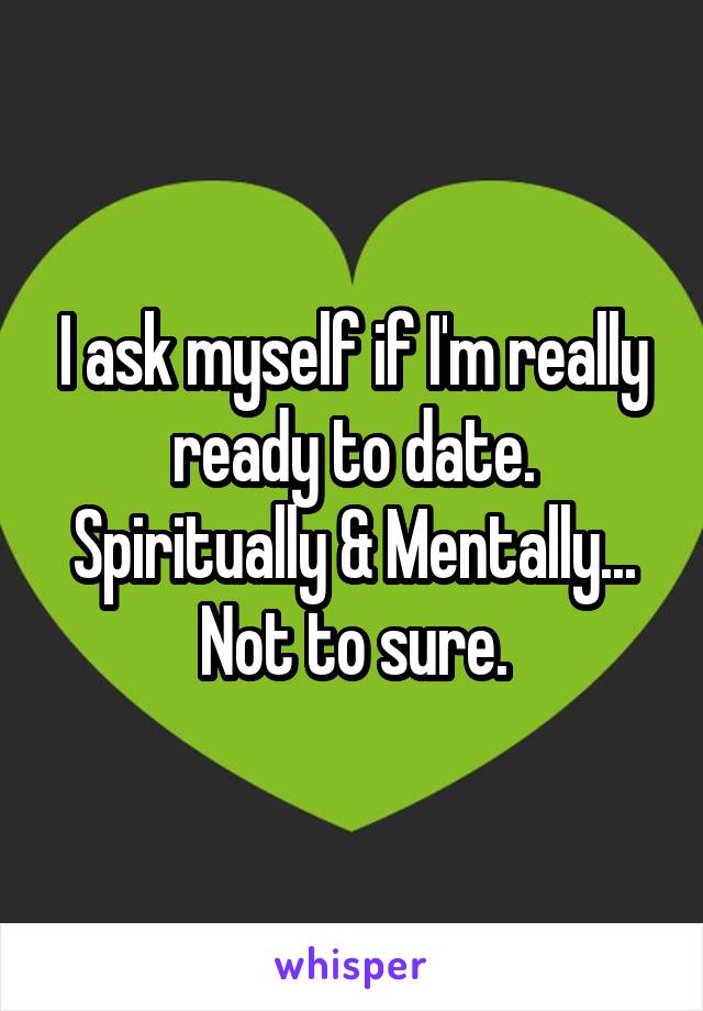 I ask myself if I'm really ready to date. Spiritually & Mentally... Not to sure.