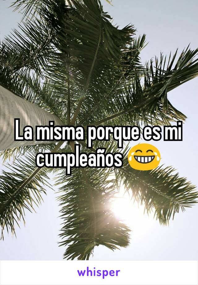 La misma porque es mi cumpleaños 😂