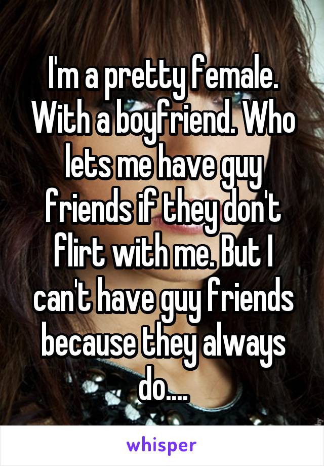 I'm a pretty female. With a boyfriend. Who lets me have guy friends if they don't flirt with me. But I can't have guy friends because they always do....