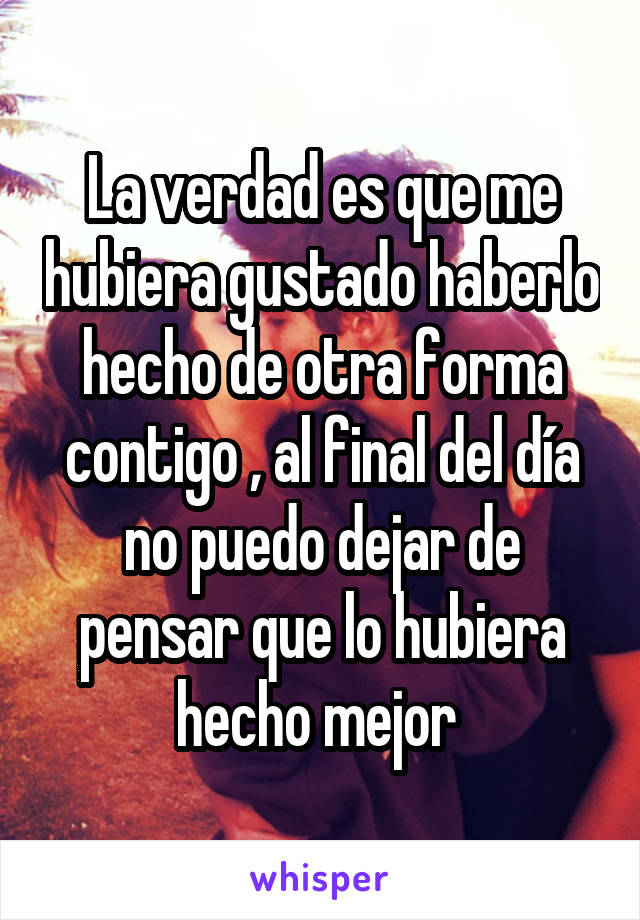 La verdad es que me hubiera gustado haberlo hecho de otra forma contigo , al final del día no puedo dejar de pensar que lo hubiera hecho mejor 