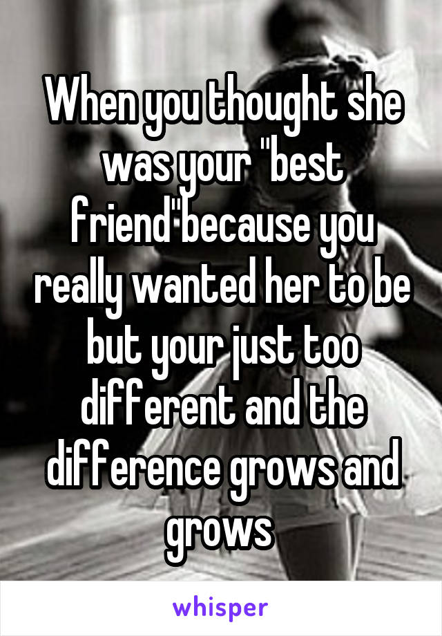 When you thought she was your "best friend"because you really wanted her to be but your just too different and the difference grows and grows 