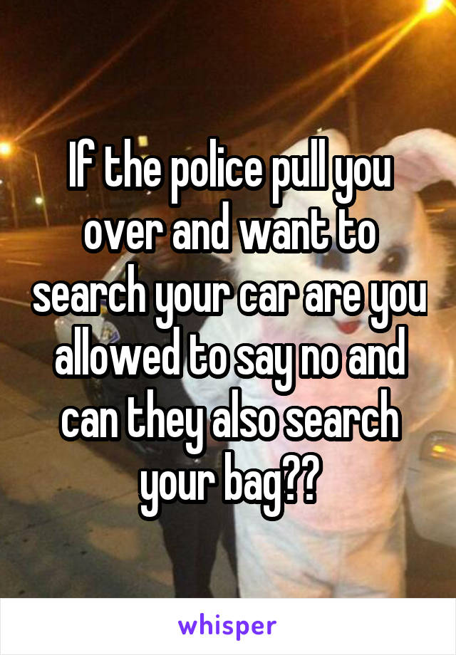 If the police pull you over and want to search your car are you allowed to say no and can they also search your bag??