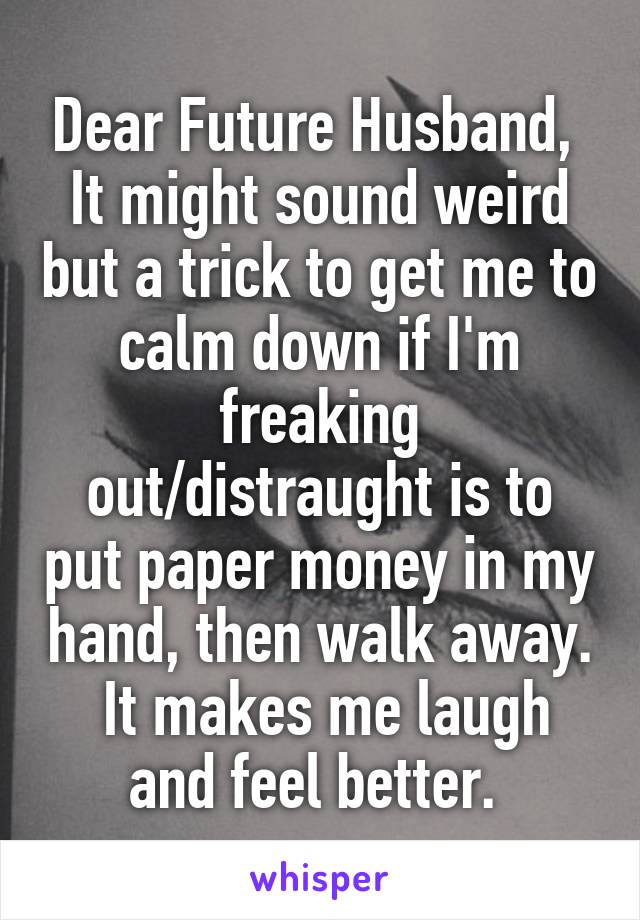 Dear Future Husband, 
It might sound weird but a trick to get me to calm down if I'm freaking out/distraught is to put paper money in my hand, then walk away.  It makes me laugh and feel better. 