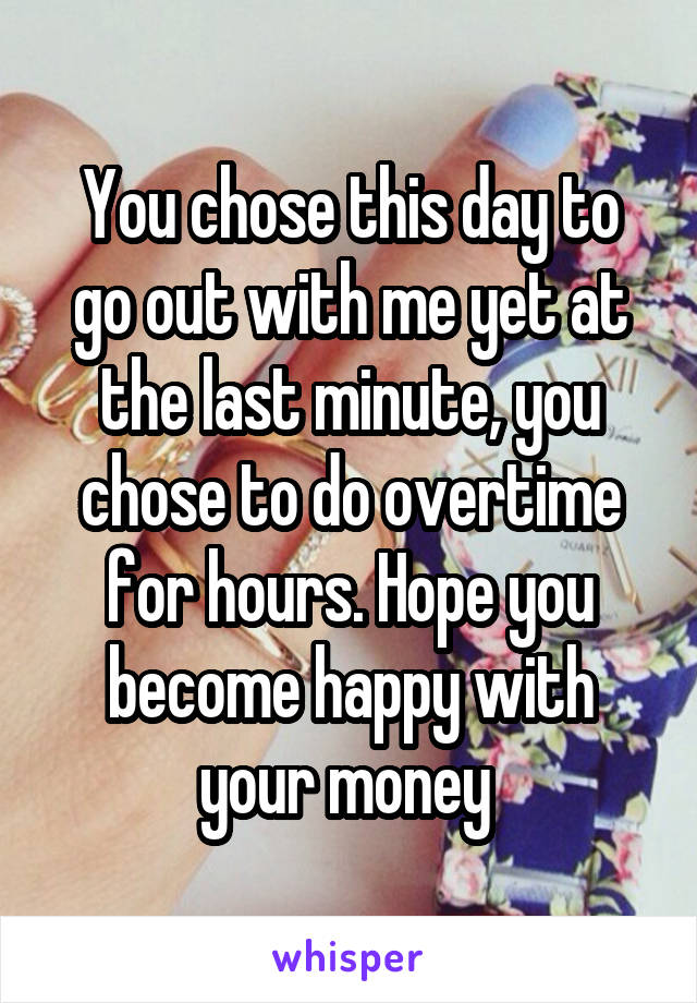 You chose this day to go out with me yet at the last minute, you chose to do overtime for hours. Hope you become happy with your money 