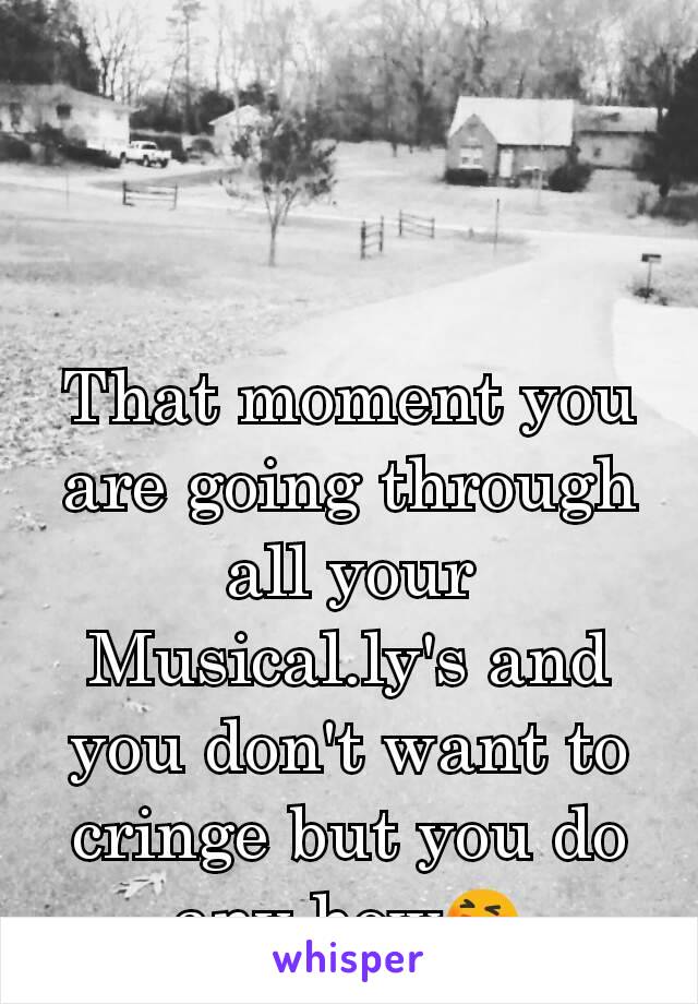 That moment you are going through all your Musical.ly's and you don't want to cringe but you do any how😆