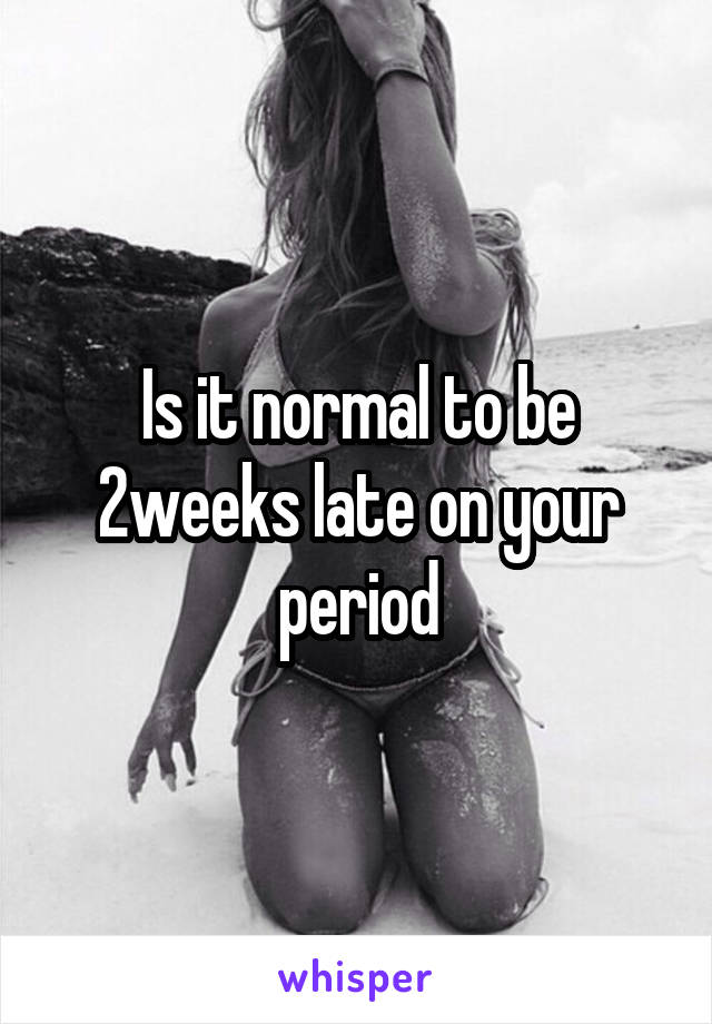 Is it normal to be 2weeks late on your period