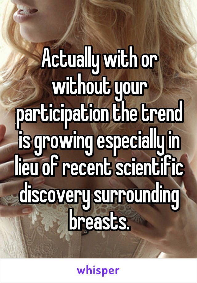 Actually with or without your participation the trend is growing especially in lieu of recent scientific discovery surrounding breasts.