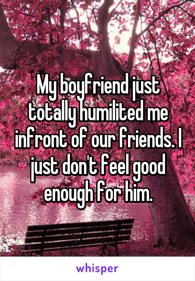 My boyfriend just totally humilited me infront of our friends. I just don't feel good enough for him.