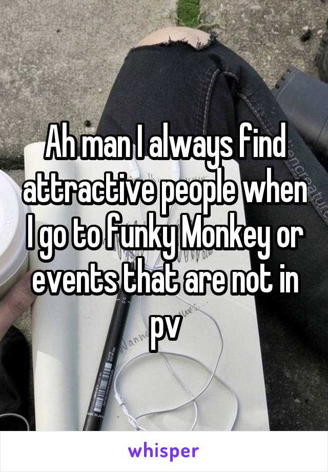 Ah man I always find attractive people when I go to funky Monkey or events that are not in pv