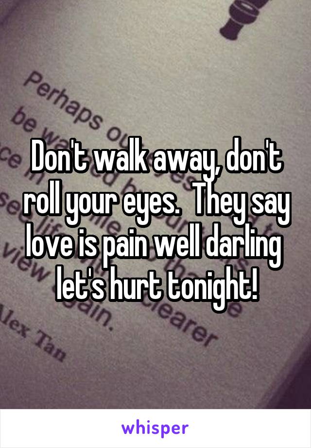 Don't walk away, don't roll your eyes.  They say love is pain well darling  let's hurt tonight!