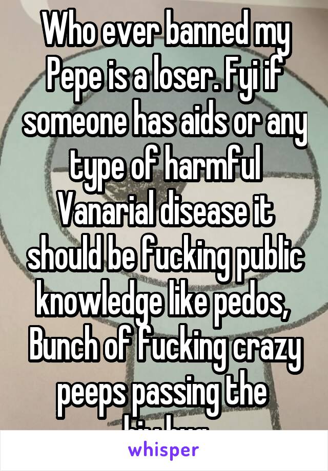 Who ever banned my Pepe is a loser. Fyi if someone has aids or any type of harmful Vanarial disease it should be fucking public knowledge like pedos, 
Bunch of fucking crazy peeps passing the 
hiv bug