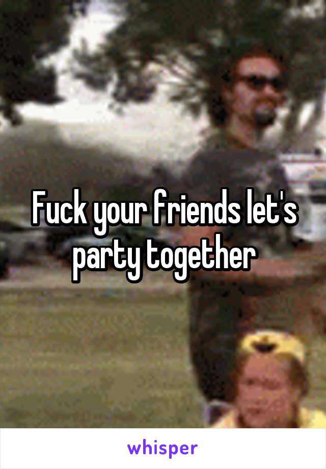 Fuck your friends let's party together