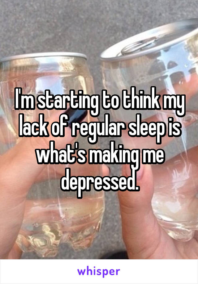 I'm starting to think my lack of regular sleep is what's making me depressed.
