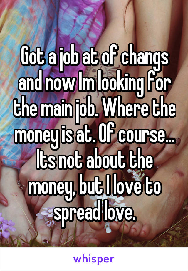 Got a job at of changs and now Im looking for the main job. Where the money is at. Of course... Its not about the money, but I love to spread love.