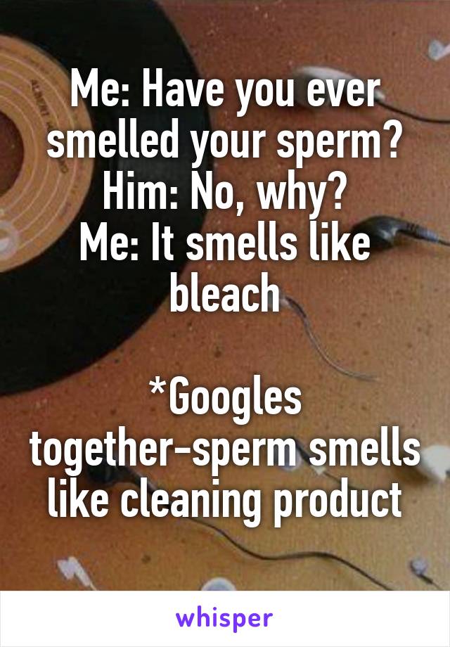 Me: Have you ever smelled your sperm?
Him: No, why?
Me: It smells like bleach

*Googles together-sperm smells like cleaning product
