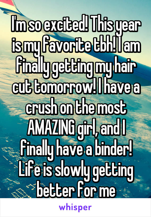 I'm so excited! This year is my favorite tbh! I am finally getting my hair cut tomorrow! I have a crush on the most AMAZING girl, and I finally have a binder! Life is slowly getting better for me