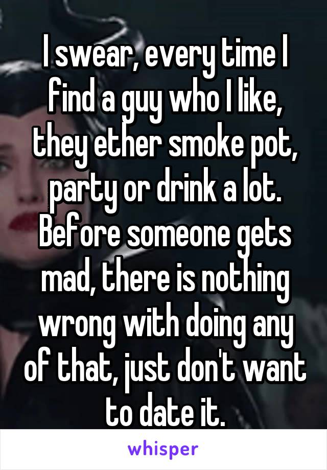 I swear, every time I find a guy who I like, they ether smoke pot, party or drink a lot. Before someone gets mad, there is nothing wrong with doing any of that, just don't want to date it.