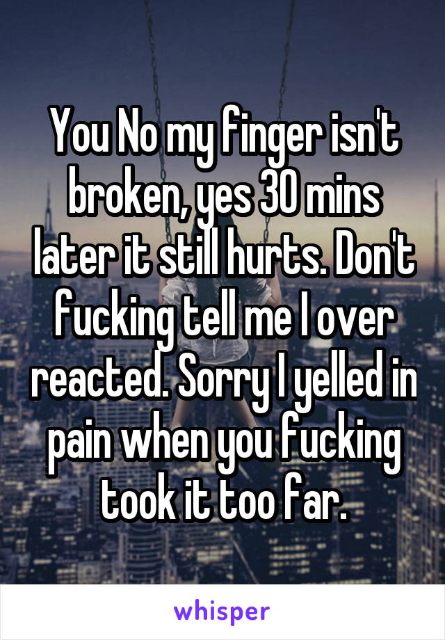 You No my finger isn't broken, yes 30 mins later it still hurts. Don't fucking tell me I over reacted. Sorry I yelled in pain when you fucking took it too far.