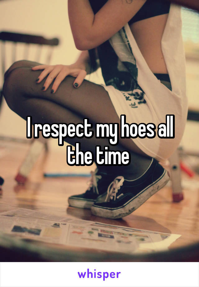 I respect my hoes all the time 