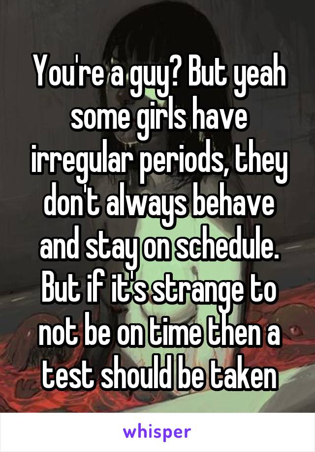 You're a guy? But yeah some girls have irregular periods, they don't always behave and stay on schedule. But if it's strange to not be on time then a test should be taken