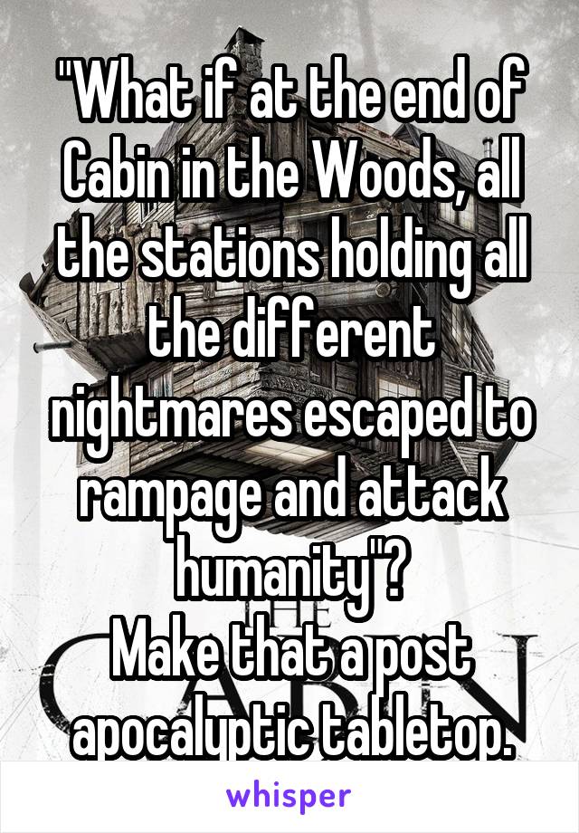 "What if at the end of Cabin in the Woods, all the stations holding all the different nightmares escaped to rampage and attack humanity"?
Make that a post apocalyptic tabletop.