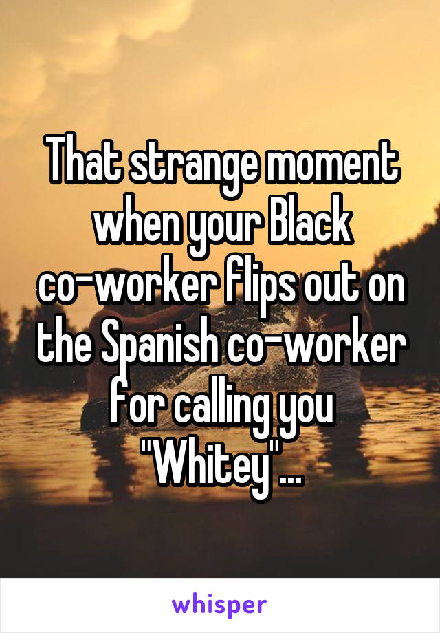 That strange moment when your Black co-worker flips out on the Spanish co-worker for calling you "Whitey"...